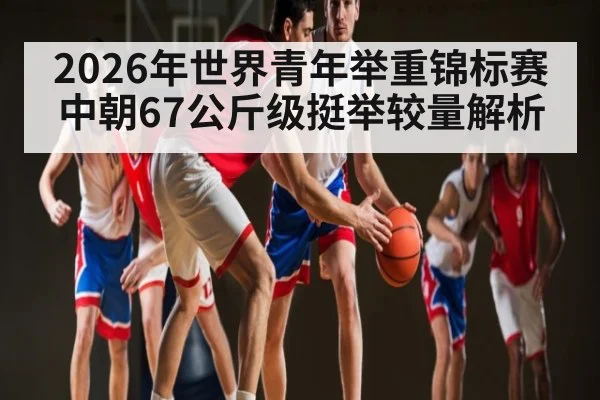2026年世界青年举重锦标赛中朝67公斤级挺举较量解析